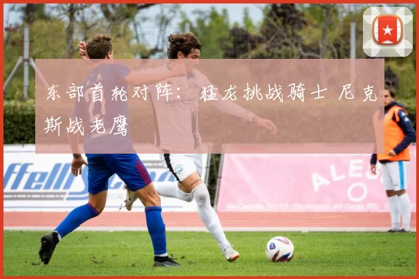 东部首轮对阵:猛龙挑战骑士 尼克斯战老鹰