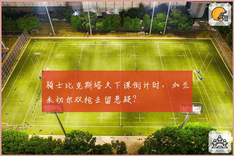 骑士比克斯塔夫下课倒计时,加兰米切尔双枪去留悬疑?