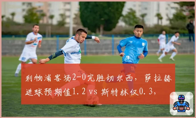 利物浦客场2-0完胜切尔西，萨拉赫进球预期值1.2 vs 斯特林仅0.3，蓝军锋线低迷何解