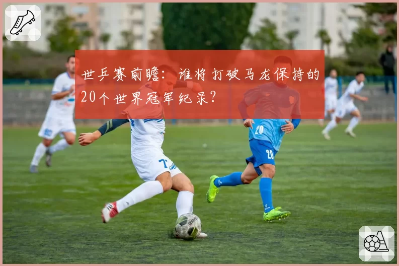 世乒赛前瞻：谁将打破马龙保持的20个世界冠军纪录？