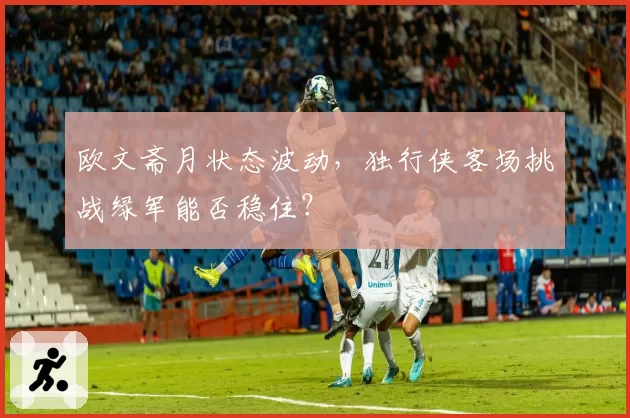 欧文斋月状态波动，独行侠客场挑战绿军能否稳住？
