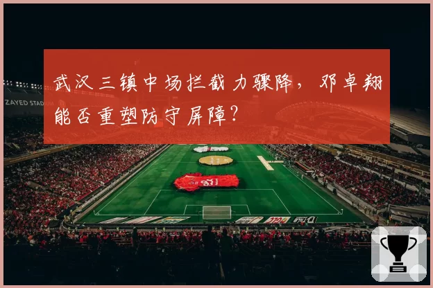 武汉三镇中场拦截力骤降，邓卓翔能否重塑防守屏障？