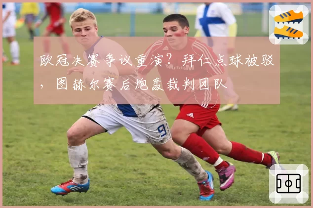 欧冠决赛争议重演?拜仁点球被驳,图赫尔赛后炮轰裁判团队