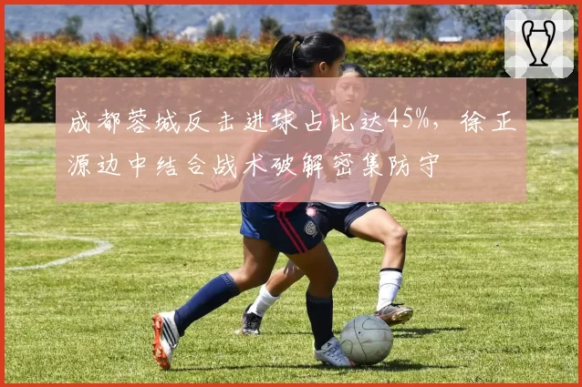 成都蓉城反击进球占比达45%，徐正源边中结合战术破解密集防守