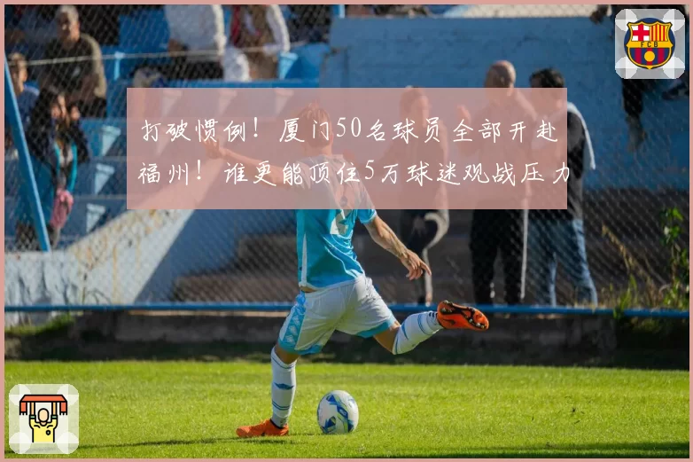 打破惯例！厦门50名球员全部开赴福州！谁更能顶住5万球迷观战压力？