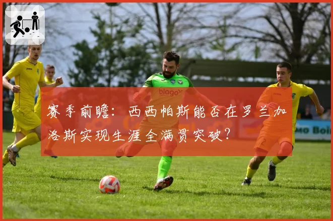 赛季前瞻：西西帕斯能否在罗兰加洛斯实现生涯全满贯突破？