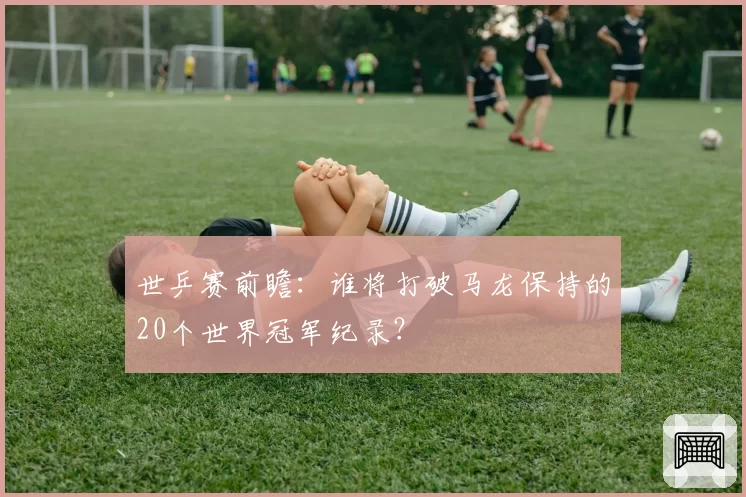 世乒赛前瞻：谁将打破马龙保持的20个世界冠军纪录？