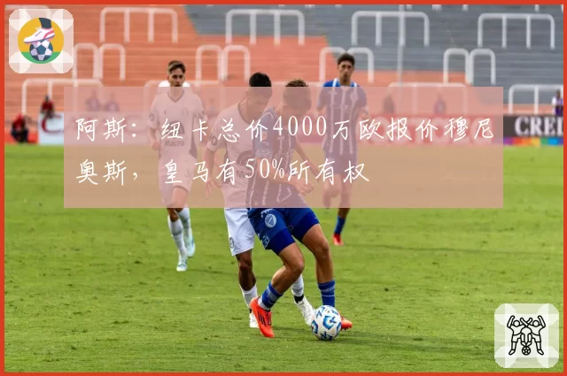 阿斯:纽卡总价4000万欧报价穆尼奥斯,皇马有50%所有权