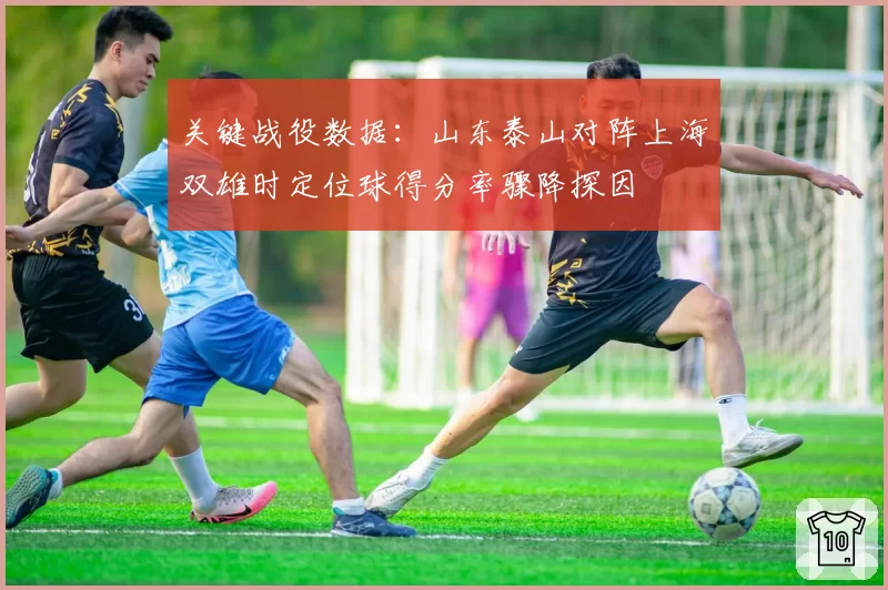 关键战役数据：山东泰山对阵上海双雄时定位球得分率骤降探因