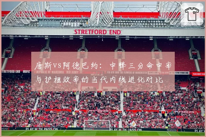 唐斯vs阿德巴约:中锋三分命中率与护框效率的当代内线进化对比