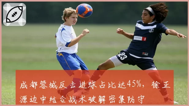 成都蓉城反击进球占比达45%，徐正源边中结合战术破解密集防守