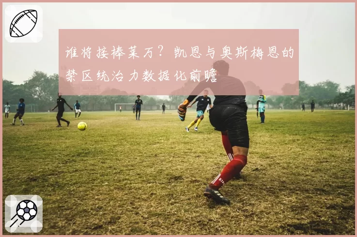 谁将接棒莱万?凯恩与奥斯梅恩的禁区统治力数据化前瞻