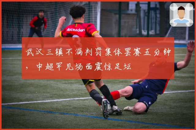 武汉三镇不满判罚集体罢赛五分钟，中超罕见场面震惊足坛