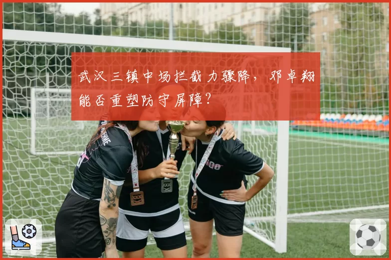 武汉三镇中场拦截力骤降，邓卓翔能否重塑防守屏障？