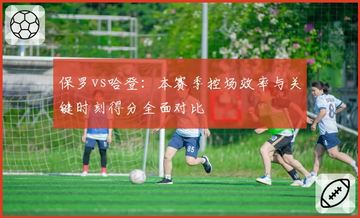 保罗vs哈登:本赛季控场效率与关键时刻得分全面对比