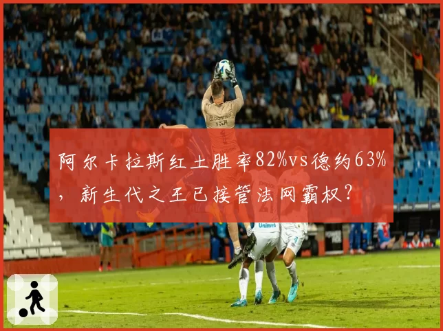 阿尔卡拉斯红土胜率82%vs德约63%,新生代之王已接管法网霸权?