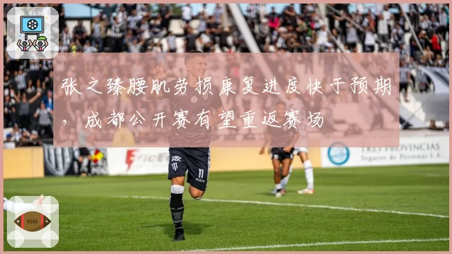 张之臻腰肌劳损康复进度快于预期，成都公开赛有望重返赛场