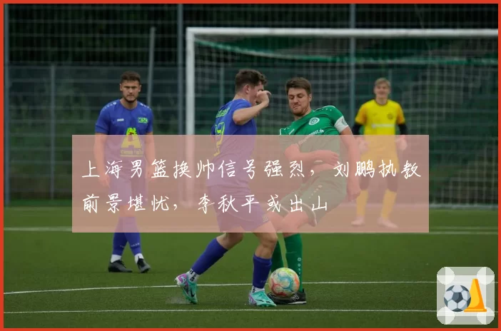上海男篮换帅信号强烈,刘鹏执教前景堪忧,李秋平或出山