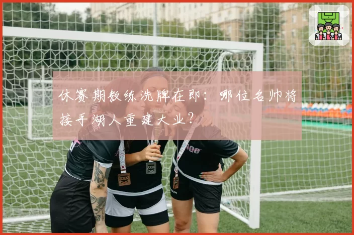 休赛期教练洗牌在即：哪位名帅将接手湖人重建大业？