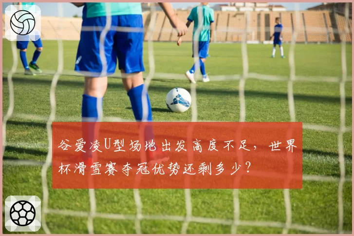 谷爱凌U型场地出发高度不足，世界杯滑雪赛夺冠优势还剩多少？