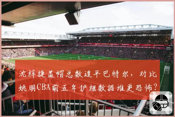 沈梓捷盖帽总数追平巴特尔，对比姚明CBA前五年护框数据谁更恐怖？