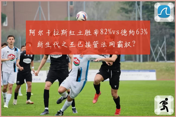 阿尔卡拉斯红土胜率82%vs德约63%,新生代之王已接管法网霸权?