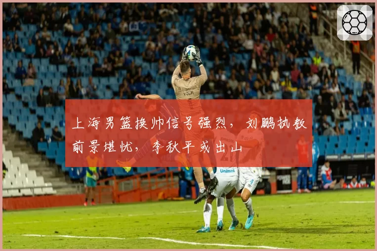 上海男篮换帅信号强烈,刘鹏执教前景堪忧,李秋平或出山