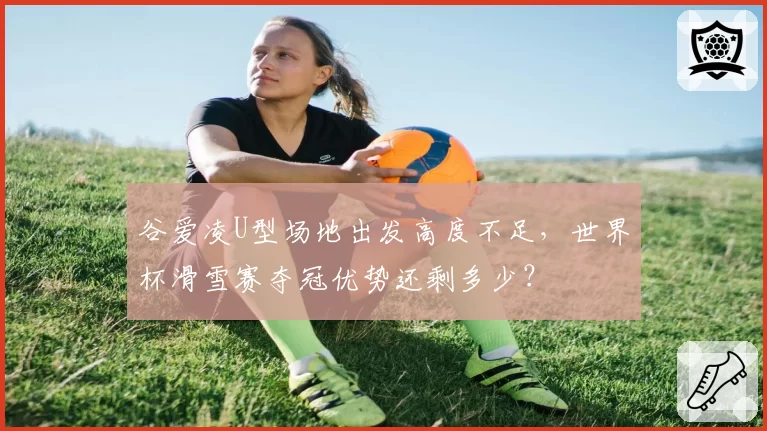 谷爱凌U型场地出发高度不足，世界杯滑雪赛夺冠优势还剩多少？