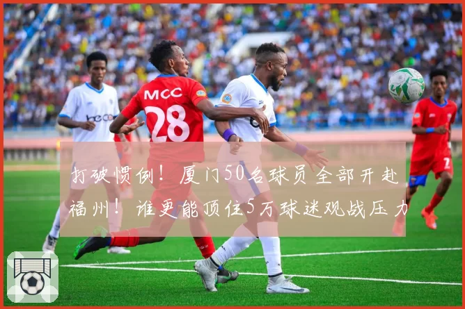 打破惯例！厦门50名球员全部开赴福州！谁更能顶住5万球迷观战压力？