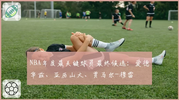 NBA年度最关键球员最终候选：爱德华兹、亚历山大、贾马尔-穆雷