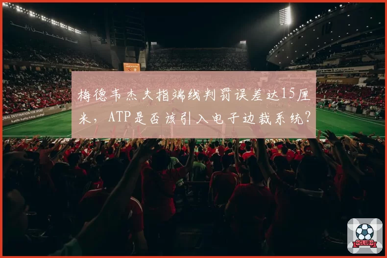 梅德韦杰夫指端线判罚误差达15厘米，ATP是否该引入电子边裁系统？