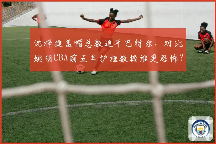沈梓捷盖帽总数追平巴特尔，对比姚明CBA前五年护框数据谁更恐怖？