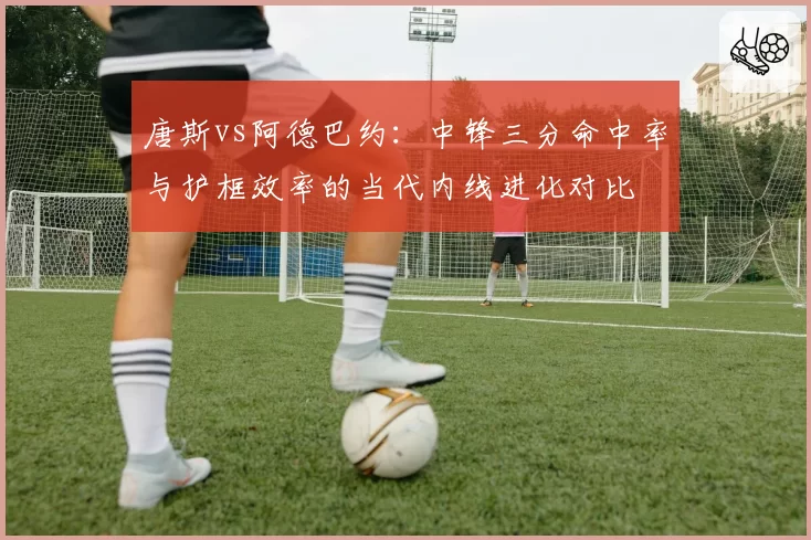 唐斯vs阿德巴约:中锋三分命中率与护框效率的当代内线进化对比