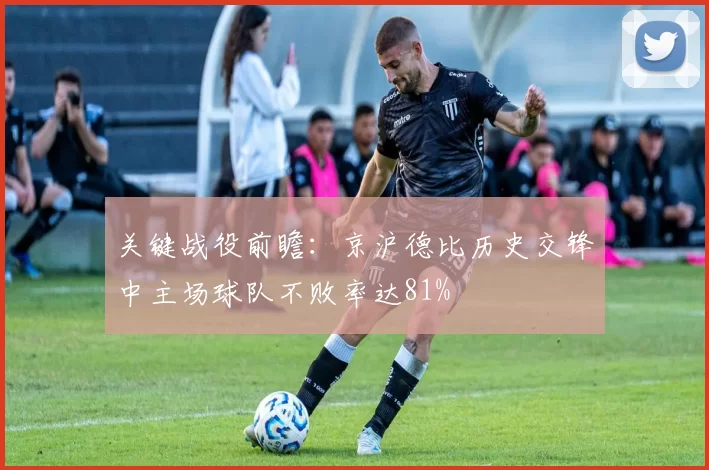 关键战役前瞻:京沪德比历史交锋中主场球队不败率达81%