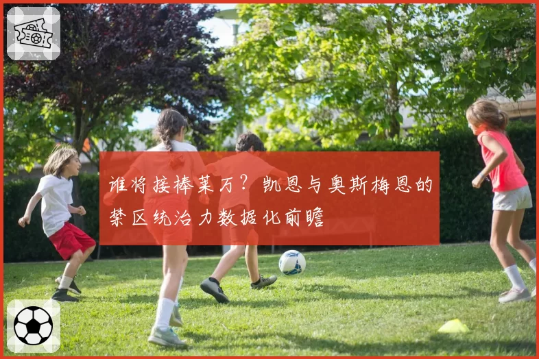 谁将接棒莱万?凯恩与奥斯梅恩的禁区统治力数据化前瞻