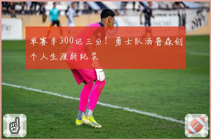 单赛季300记三分！勇士队汤普森创个人生涯新纪录